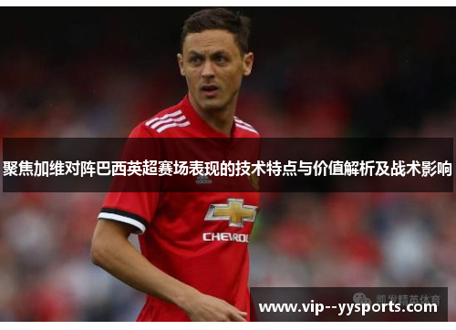 聚焦加维对阵巴西英超赛场表现的技术特点与价值解析及战术影响 聚焦加维对阵巴西英超赛场表现的技术特点与价值解析及战术影响