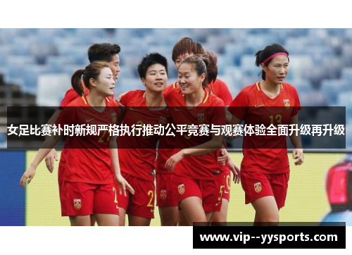 女足比赛补时新规严格执行推动公平竞赛与观赛体验全面升级再升级 女足比赛补时新规严格执行推动公平竞赛与观赛体验全面升级再升级