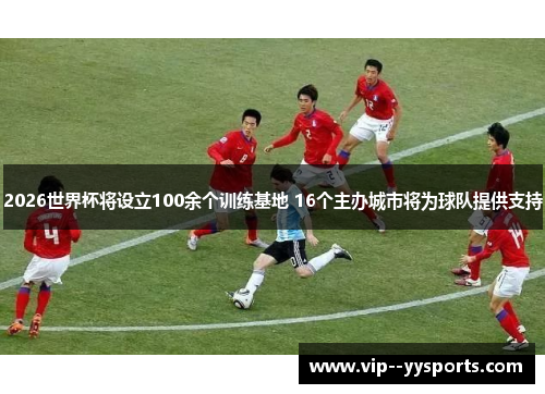 2026世界杯将设立100余个训练基地 16个主办城市将为球队提供支持