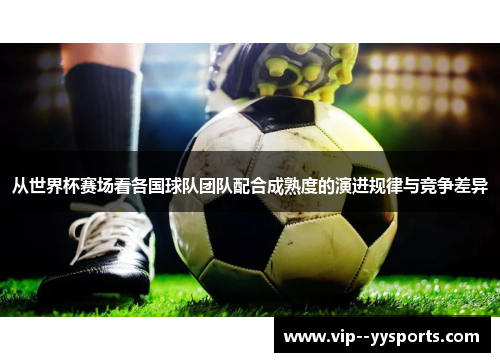 从世界杯赛场看各国球队团队配合成熟度的演进规律与竞争差异